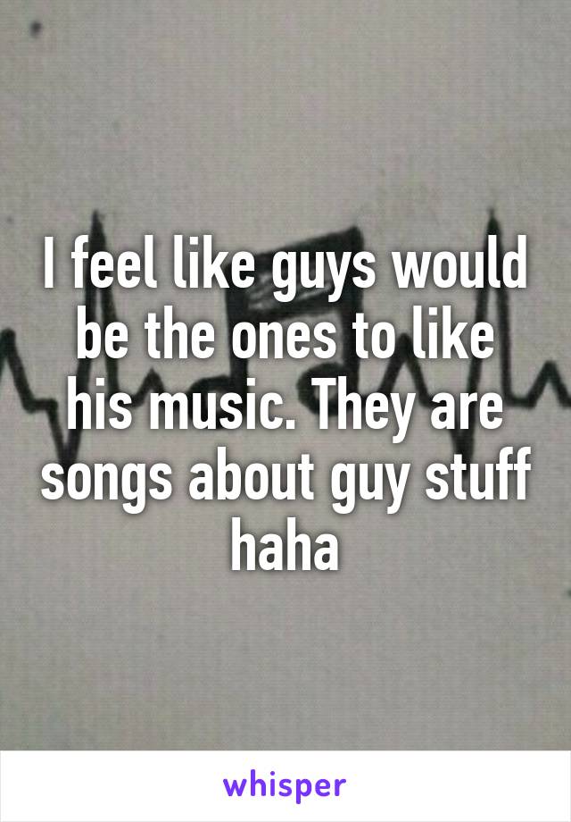 I feel like guys would be the ones to like his music. They are songs about guy stuff haha