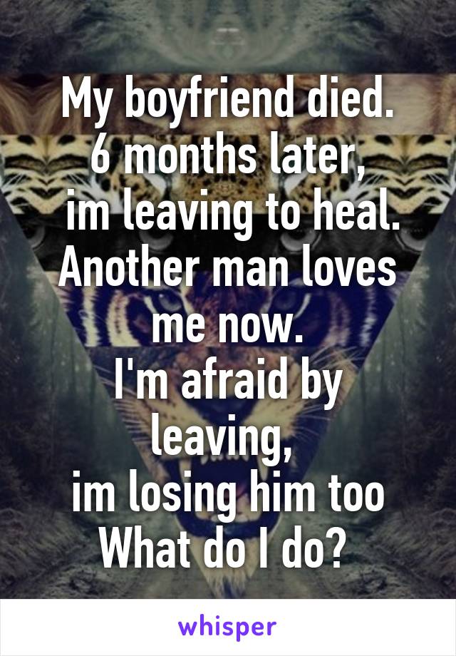 My boyfriend died.
6 months later,
 im leaving to heal.
Another man loves me now.
I'm afraid by leaving, 
im losing him too
What do I do? 