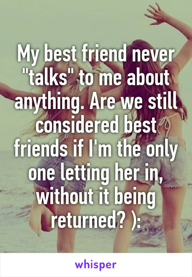 My best friend never "talks" to me about anything. Are we still considered best friends if I'm the only one letting her in, without it being returned? ):