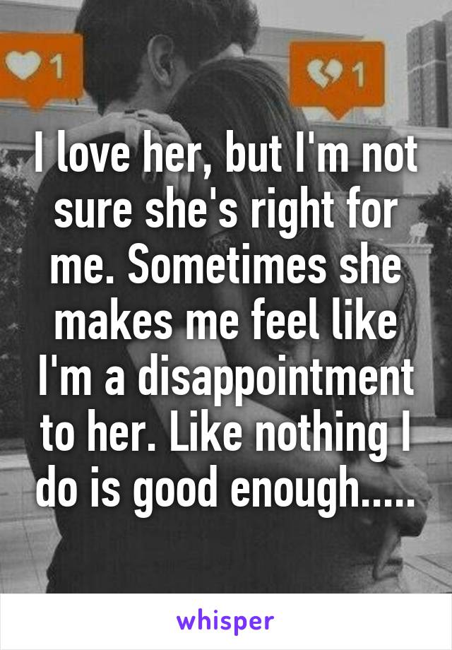 I love her, but I'm not sure she's right for me. Sometimes she makes me feel like I'm a disappointment to her. Like nothing I do is good enough.....