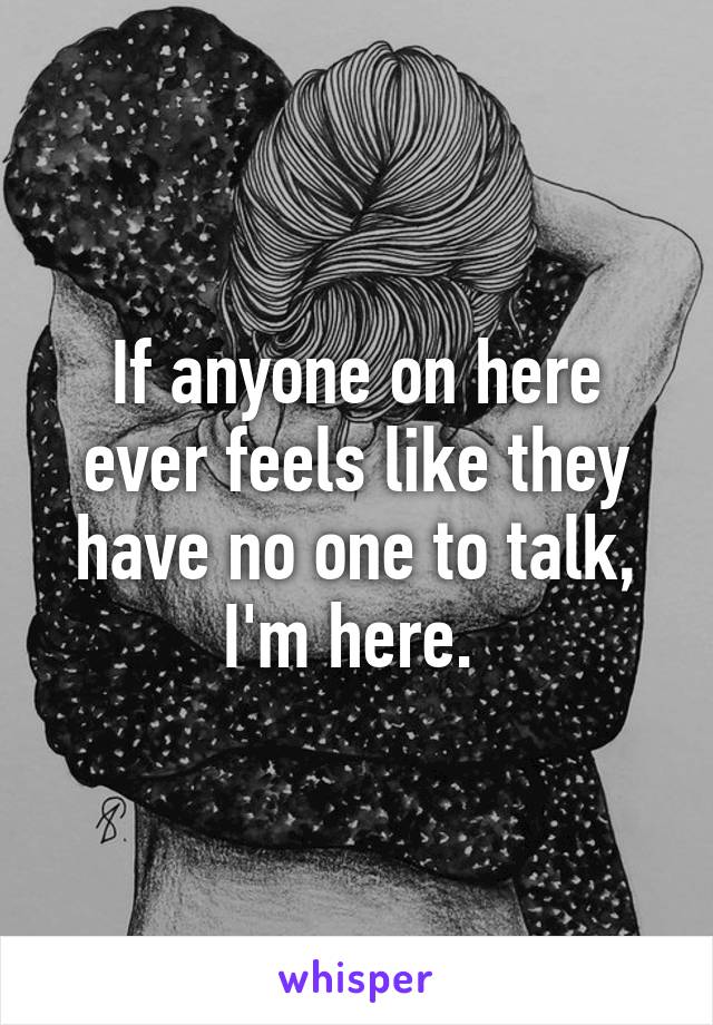 If anyone on here ever feels like they have no one to talk, I'm here. 