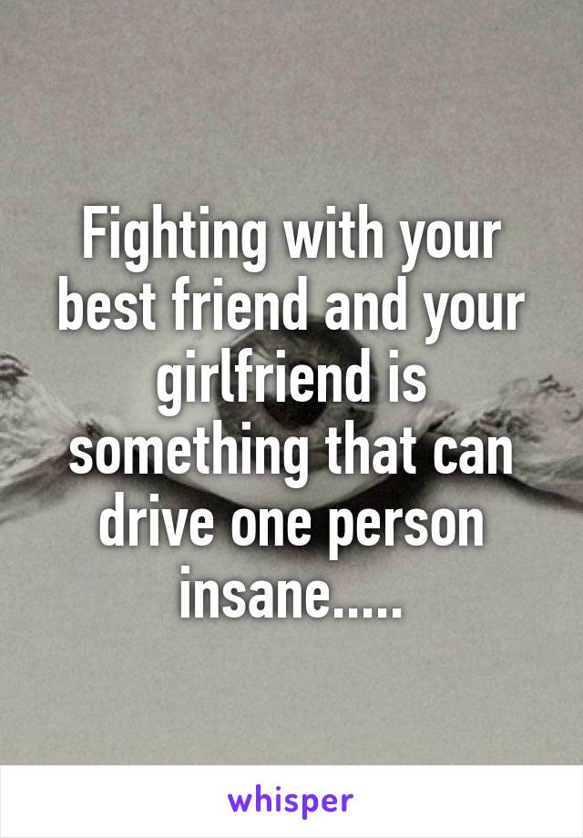 Fighting with your best friend and your girlfriend is something that can drive one person insane.....