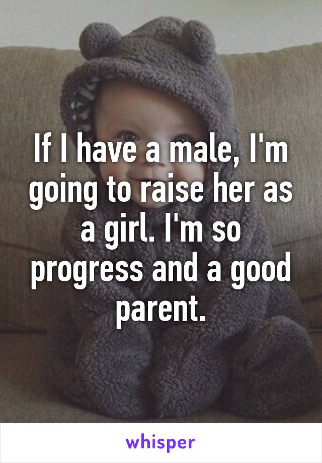 If I have a male, I'm going to raise her as a girl. I'm so progress and a good parent.