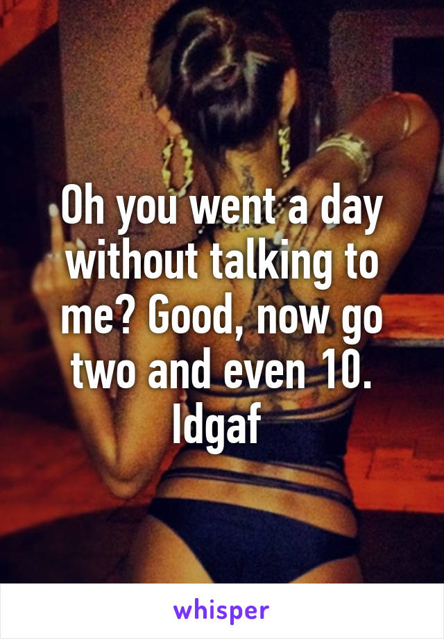 Oh you went a day without talking to me? Good, now go two and even 10. Idgaf 