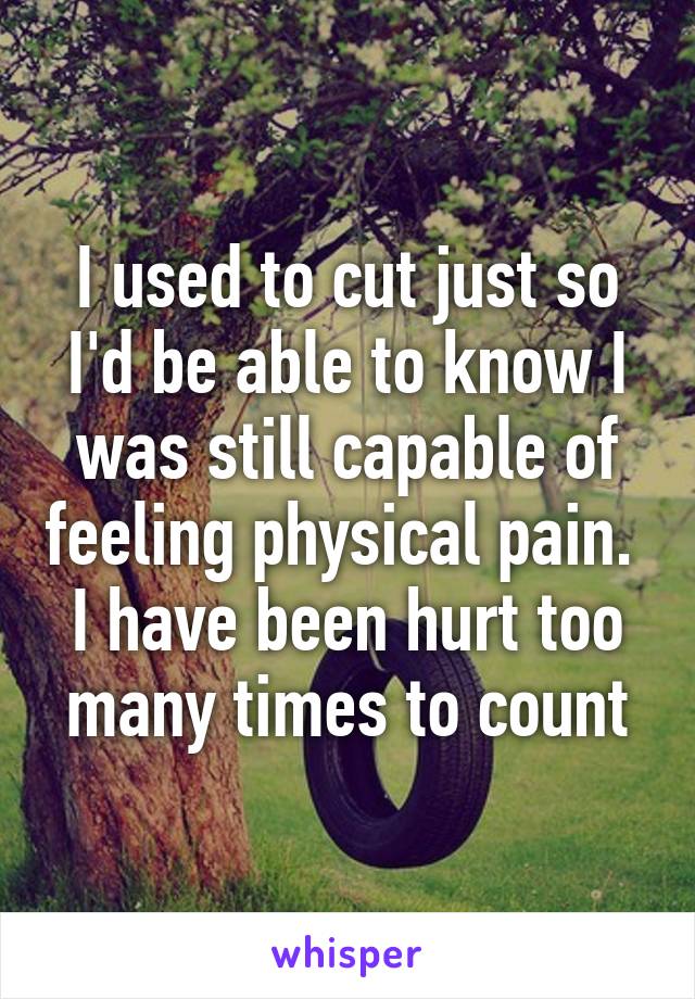 I used to cut just so I'd be able to know I was still capable of feeling physical pain.  I have been hurt too many times to count