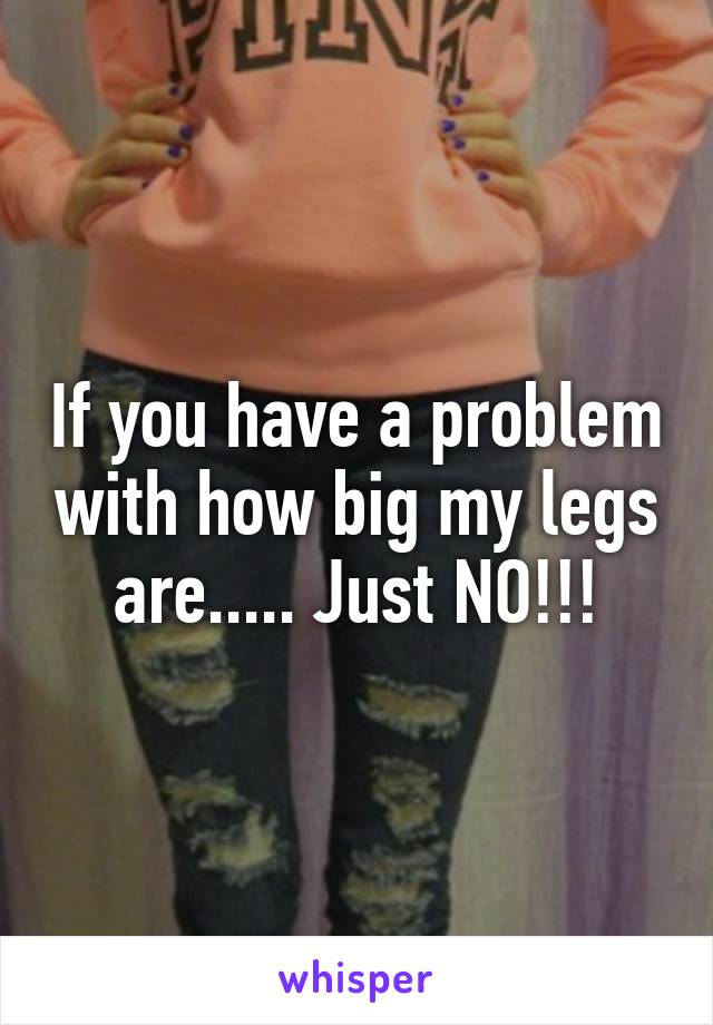 If you have a problem with how big my legs are..... Just NO!!!