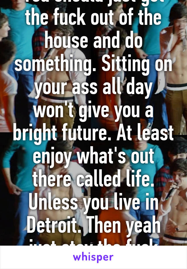 You should just get the fuck out of the house and do something. Sitting on your ass all day won't give you a bright future. At least enjoy what's out there called life. Unless you live in Detroit. Then yeah just stay the fuck inside. 