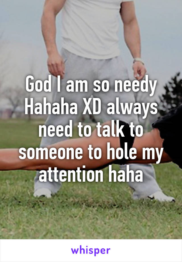 God I am so needy Hahaha XD always need to talk to someone to hole my attention haha