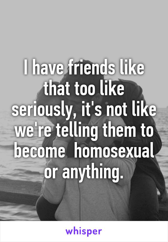 I have friends like that too like seriously, it's not like we're telling them to become  homosexual or anything.