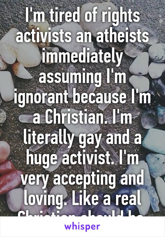 I'm tired of rights activists an atheists immediately assuming I'm ignorant because I'm a Christian. I'm literally gay and a huge activist. I'm very accepting and loving. Like a real Christian should be.