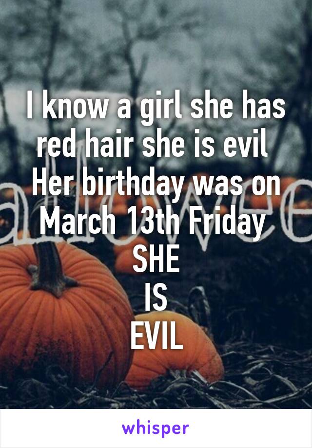 I know a girl she has red hair she is evil 
Her birthday was on
March 13th Friday 
SHE
IS
EVIL