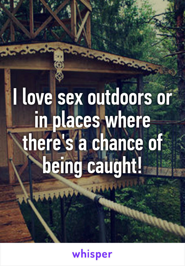 I love sex outdoors or in places where there's a chance of being caught!