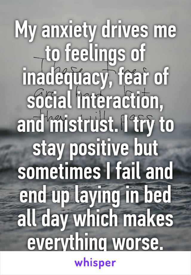 My anxiety drives me to feelings of inadequacy, fear of social interaction, and mistrust. I try to stay positive but sometimes I fail and end up laying in bed all day which makes everything worse.