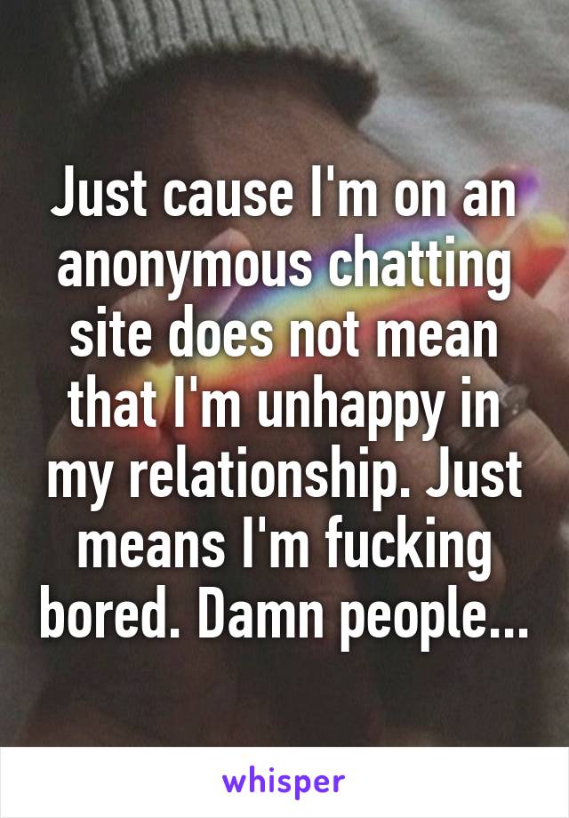 Just cause I'm on an anonymous chatting site does not mean that I'm unhappy in my relationship. Just means I'm fucking bored. Damn people...