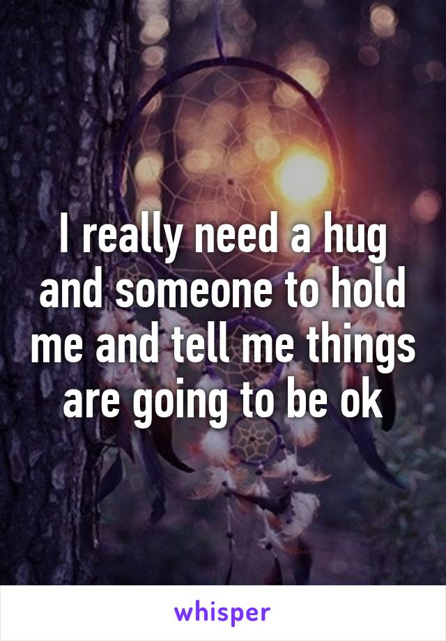 I really need a hug and someone to hold me and tell me things are going to be ok