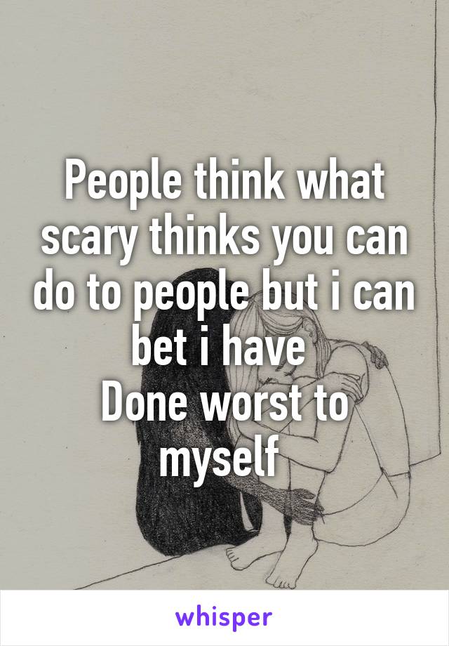 People think what scary thinks you can do to people but i can bet i have 
Done worst to myself 