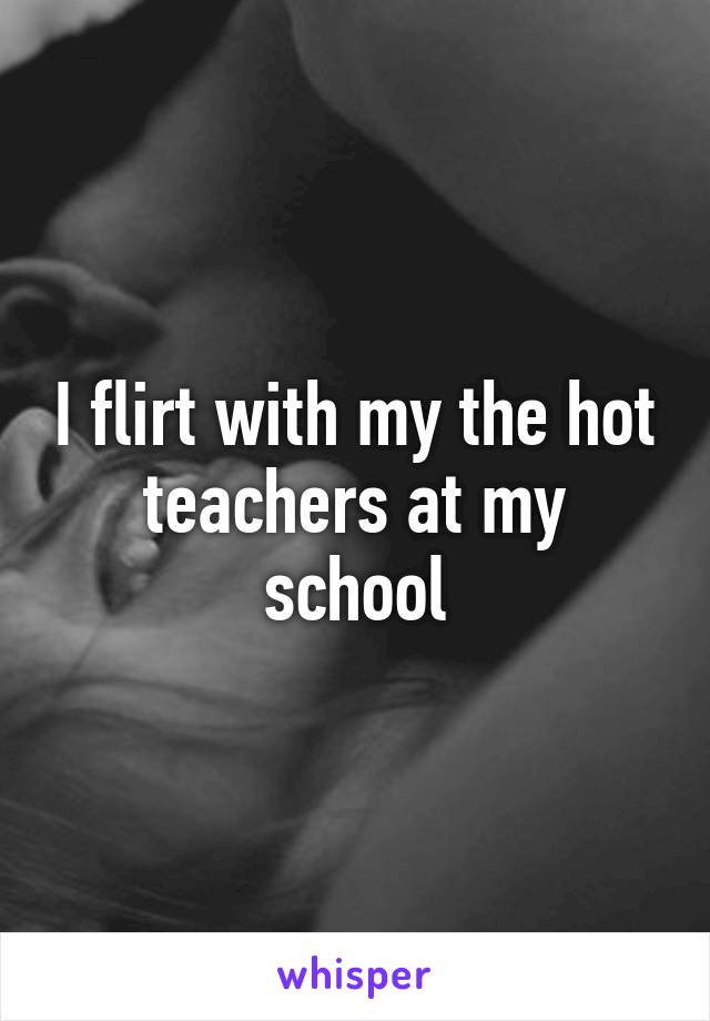 I flirt with my the hot teachers at my school