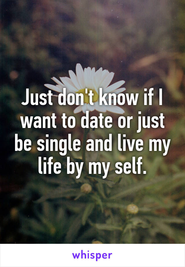 Just don't know if I want to date or just be single and live my life by my self.