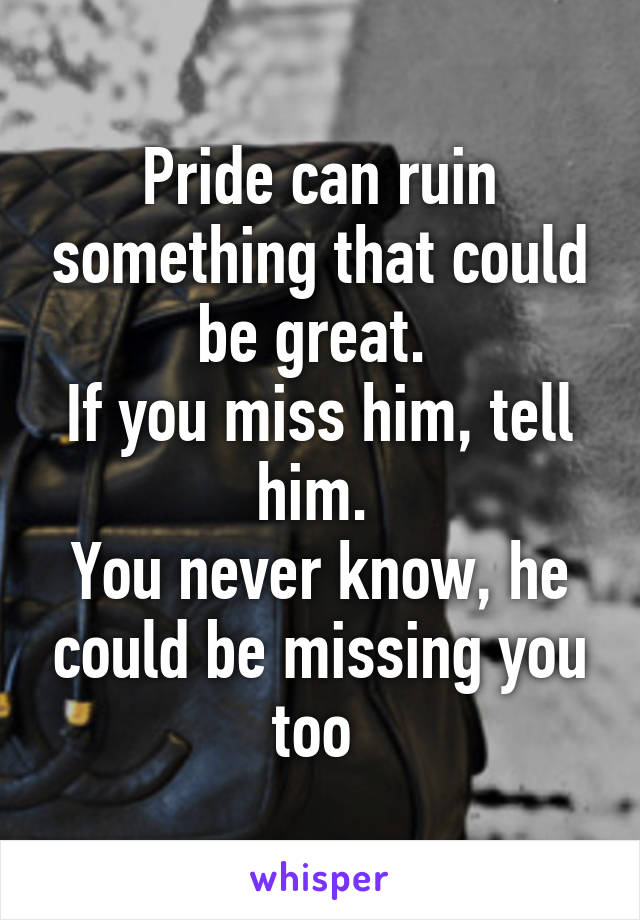 Pride can ruin something that could be great. 
If you miss him, tell him. 
You never know, he could be missing you too 