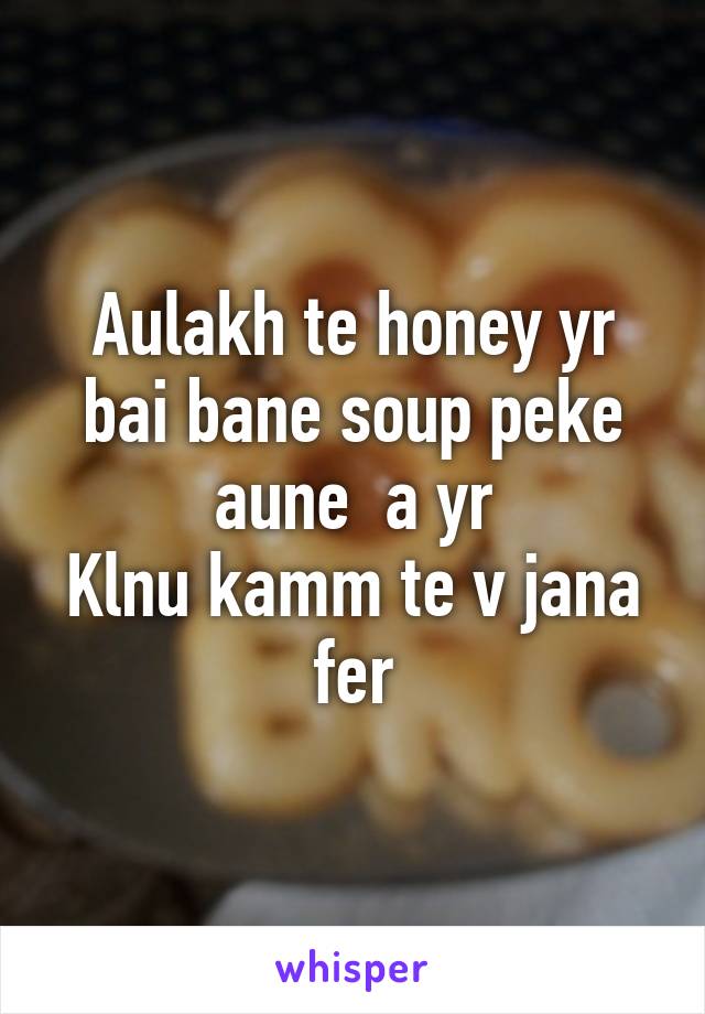 Aulakh te honey yr bai bane soup peke aune  a yr
Klnu kamm te v jana fer