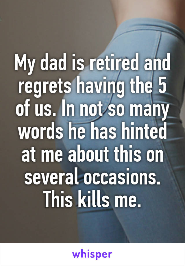 My dad is retired and regrets having the 5 of us. In not so many words he has hinted at me about this on several occasions. This kills me.