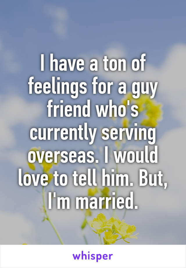 I have a ton of feelings for a guy friend who's currently serving overseas. I would love to tell him. But, I'm married.