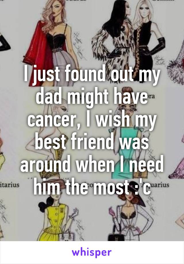 I just found out my dad might have cancer, I wish my best friend was around when I need him the most :'c