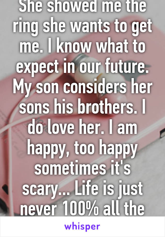 She showed me the ring she wants to get me. I know what to expect in our future. My son considers her sons his brothers. I do love her. I am happy, too happy sometimes it's scary... Life is just never 100% all the time right?