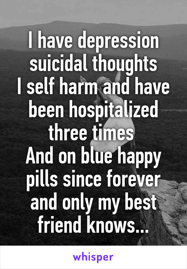 I have depression suicidal thoughts
I self harm and have been hospitalized three times 
And on blue happy pills since forever and only my best friend knows...