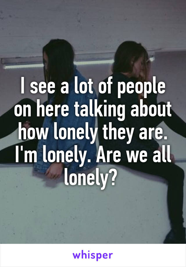 I see a lot of people on here talking about how lonely they are. I'm lonely. Are we all lonely? 