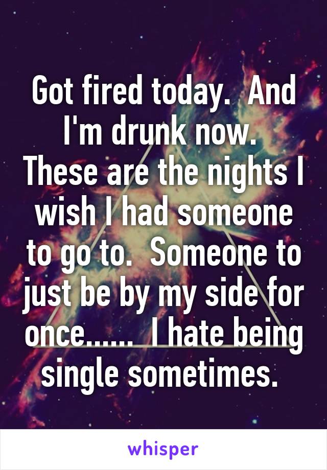 Got fired today.  And I'm drunk now.  These are the nights I wish I had someone to go to.  Someone to just be by my side for once......  I hate being single sometimes. 