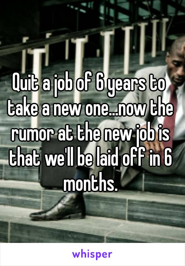 Quit a job of 6 years to take a new one...now the rumor at the new job is that we'll be laid off in 6 months.