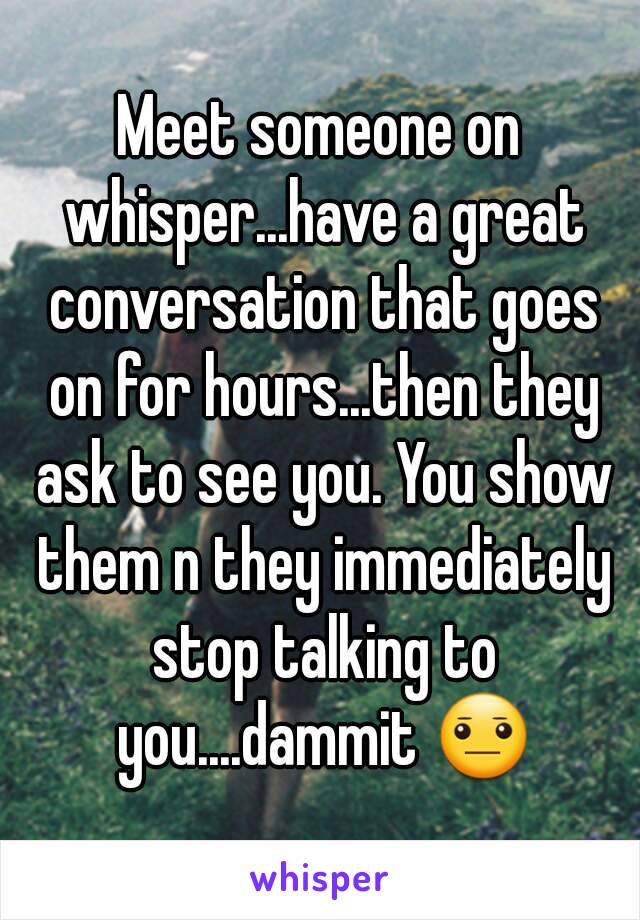 Meet someone on whisper...have a great conversation that goes on for hours...then they ask to see you. You show them n they immediately stop talking to you....dammit 😐