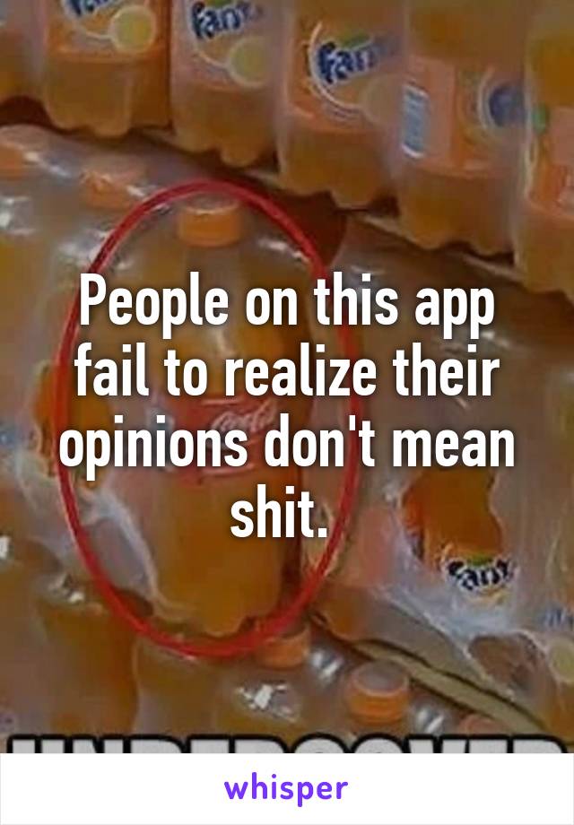 People on this app fail to realize their opinions don't mean shit. 