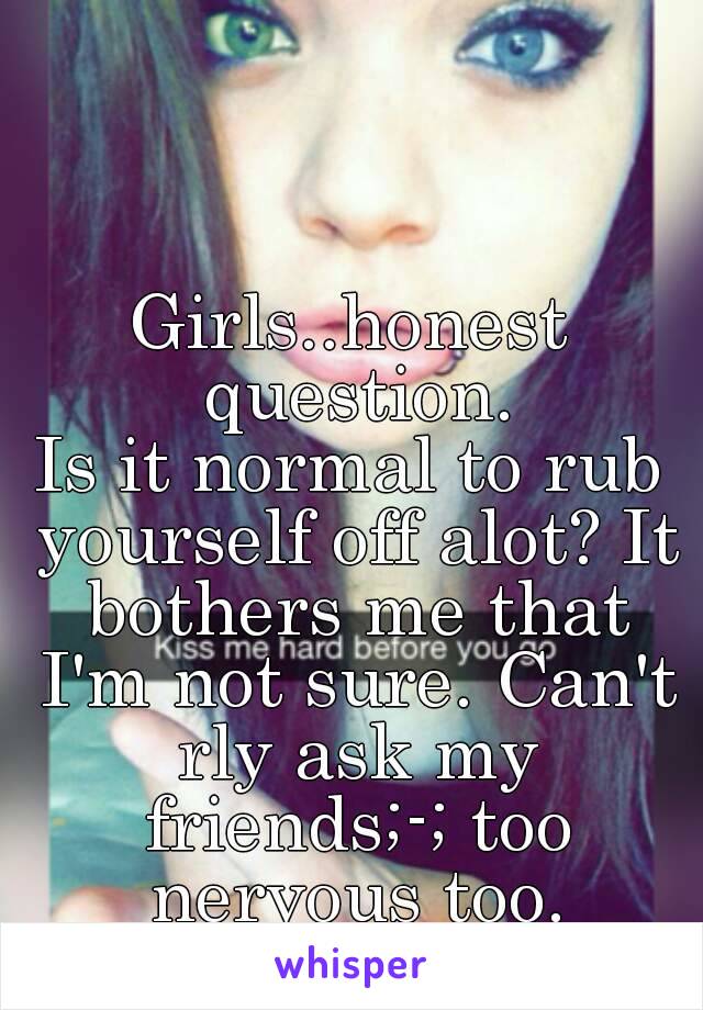 Girls..honest question.
Is it normal to rub yourself off alot? It bothers me that I'm not sure. Can't rly ask my friends;-; too nervous too.