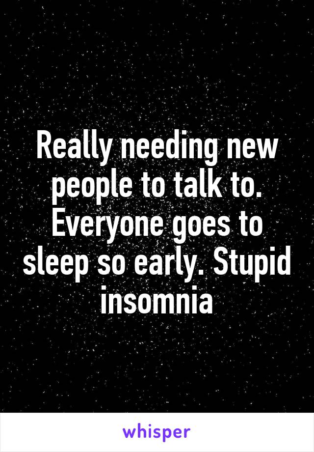 Really needing new people to talk to. Everyone goes to sleep so early. Stupid insomnia