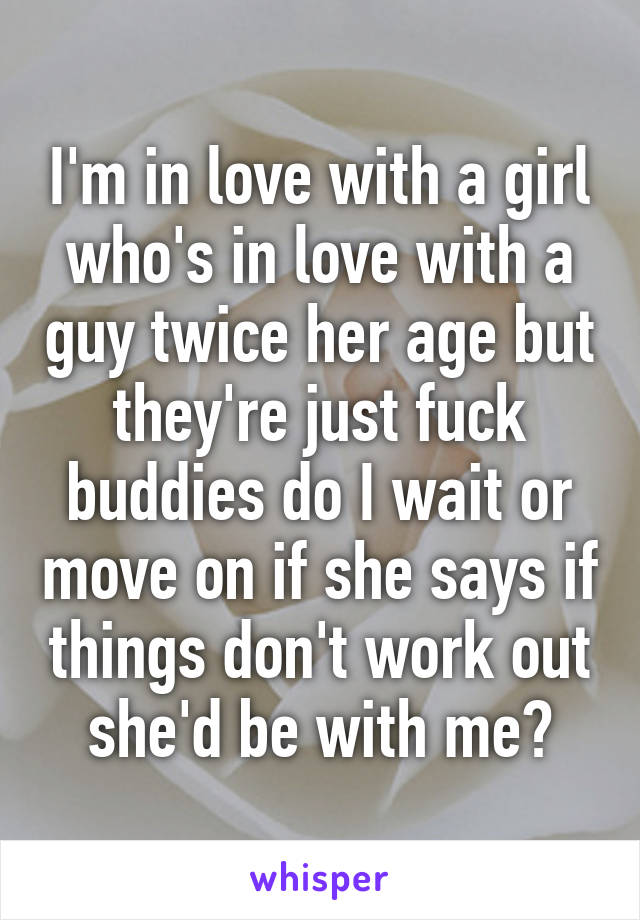 I'm in love with a girl who's in love with a guy twice her age but they're just fuck buddies do I wait or move on if she says if things don't work out she'd be with me?