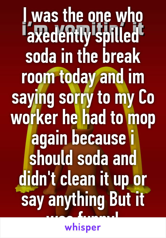 I was the one who axedently spilled soda in the break room today and im saying sorry to my Co worker he had to mop again because i should soda and didn't clean it up or say anything But it was funny!