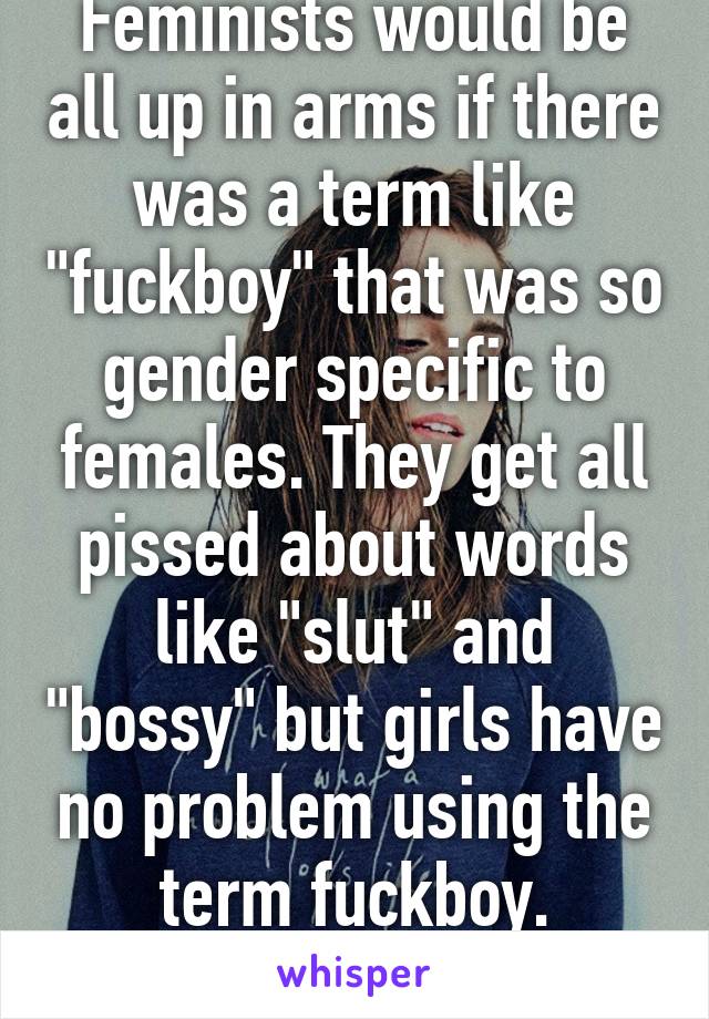 Feminists would be all up in arms if there was a term like "fuckboy" that was so gender specific to females. They get all pissed about words like "slut" and "bossy" but girls have no problem using the term fuckboy. Hypocritical.