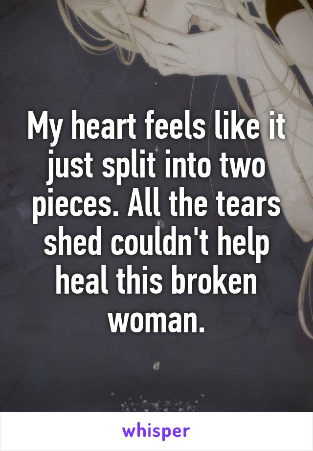 My heart feels like it just split into two pieces. All the tears shed couldn't help heal this broken woman.