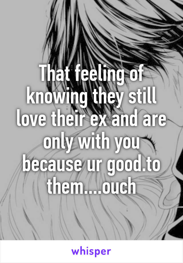 That feeling of knowing they still love their ex and are only with you because ur good.to them....ouch