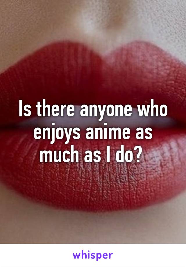 Is there anyone who enjoys anime as much as I do? 