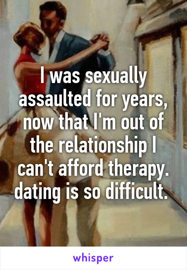 I was sexually assaulted for years, now that I'm out of the relationship I can't afford therapy. dating is so difficult. 