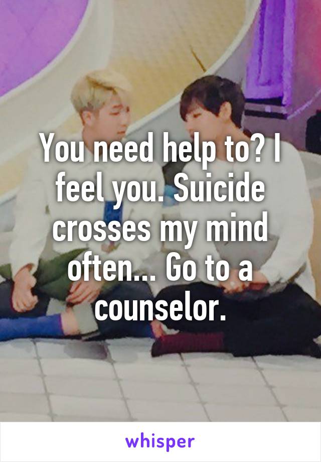 You need help to? I feel you. Suicide crosses my mind often... Go to a counselor.