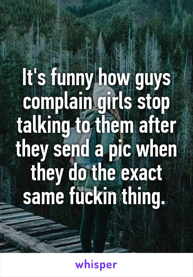 It's funny how guys complain girls stop talking to them after they send a pic when they do the exact same fuckin thing. 