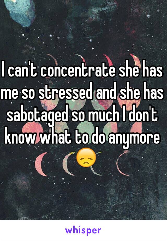 I can't concentrate she has me so stressed and she has sabotaged so much I don't know what to do anymore 
  😞