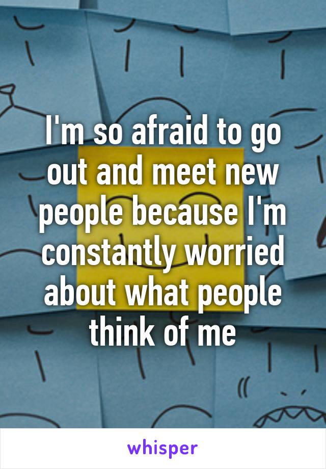 I'm so afraid to go out and meet new people because I'm constantly worried about what people think of me