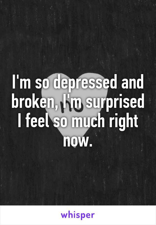 I'm so depressed and broken, I'm surprised I feel so much right now.