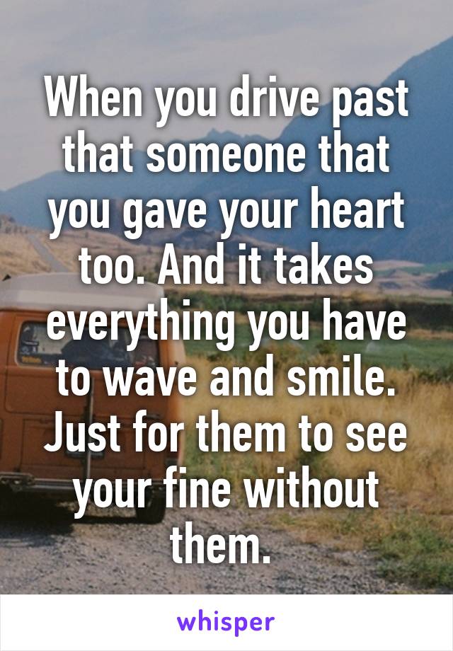 When you drive past that someone that you gave your heart too. And it takes everything you have to wave and smile. Just for them to see your fine without them. 