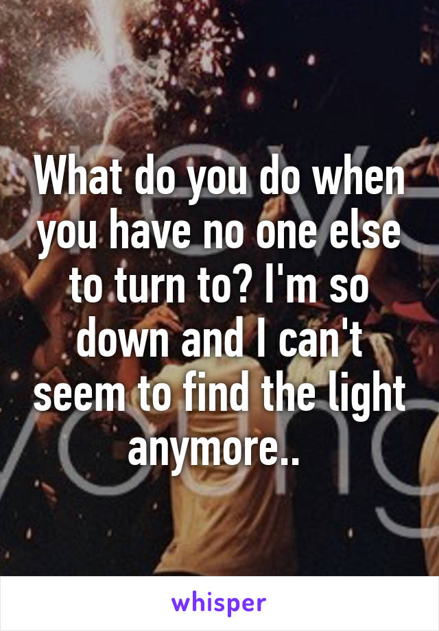 What do you do when you have no one else to turn to? I'm so down and I can't seem to find the light anymore.. 